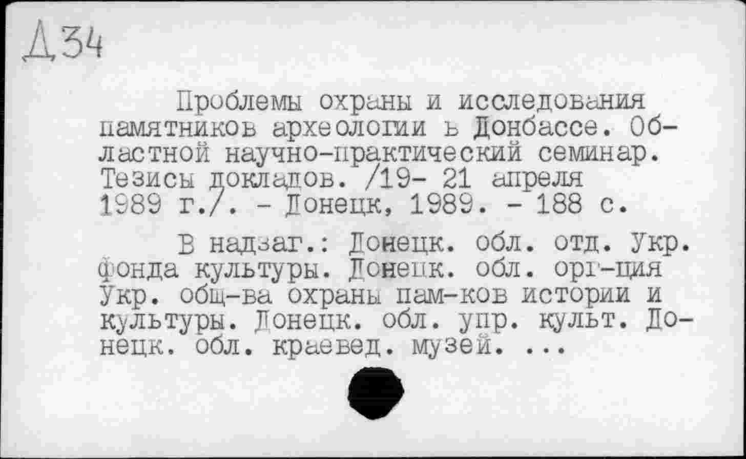 ﻿Дз^
Проблемы охраны и исследования памятников археологии в Донбассе. Областной научно-практический семинар. Тезисы докладов. /19- 21 апреля 1989 г./. - Донецк, 1989. - 188 с.
В надзаг.: Донецк, обл. отд. Укр. фонда культуры. Донецк, обл. орг-ция Укр. общ-ва охраны пам-ков истории и культуры. Донецк, обл. упр. культ. Донецк. обл. краевед, музей. ...